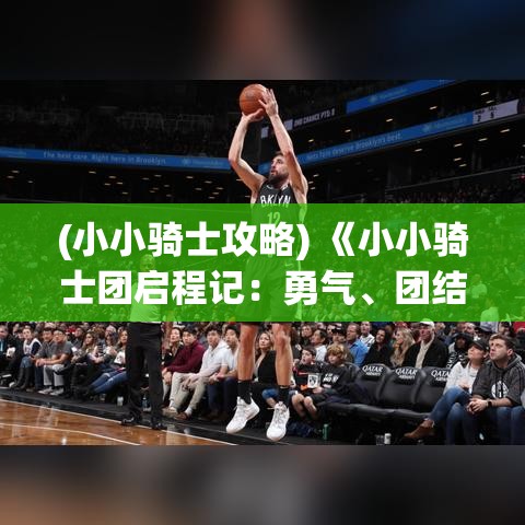 (小小骑士攻略) 《小小骑士团启程记：勇气、团结与冒险的故事》——孩子们如何通过合作与勇敢培养成长的篇章。